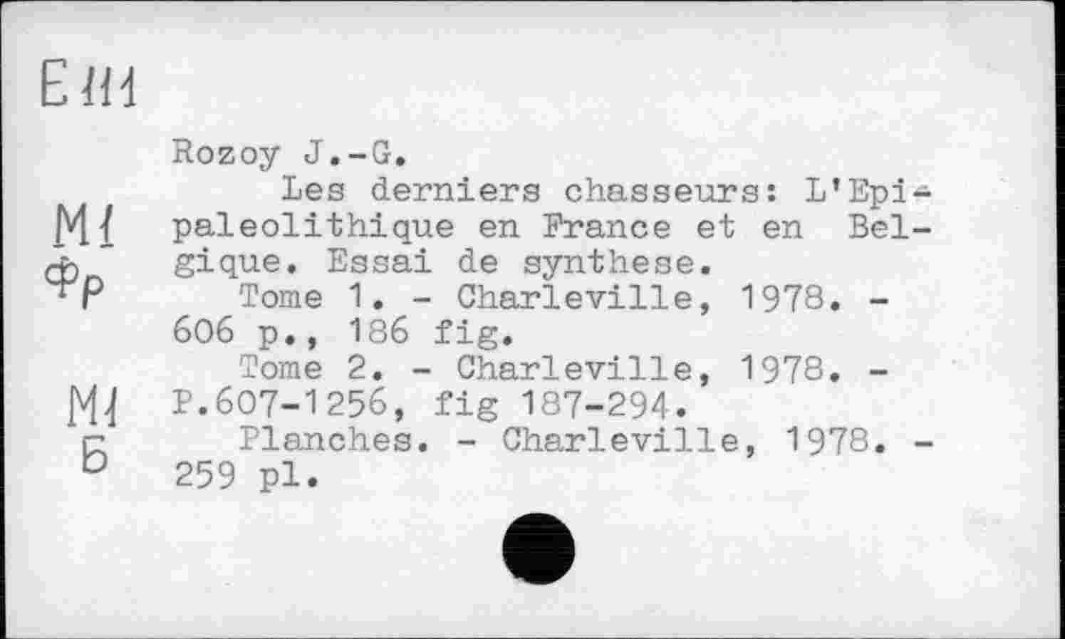 ﻿Е1И
Ml
Фр
Ml
Б
Rozoy J.-G.
Les derniers chasseurs: L*Epi-pal eol it hi que en France et en Belgique. Essai de synthèse.
Tome 1. - Charleville, 1978. -6O6 p., 186 fig.
Tome 2. - Charleville, 1978. -P.607-1256, fig 187-294.
Planches. - Charleville, 1978. -259 pl.